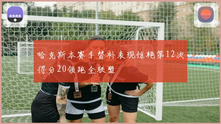 哈克斯本赛季替补表现惊艳第12次得分20领跑全联盟