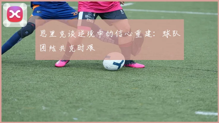 恩里克谈逆境中的信心重建：球队团结共克时艰