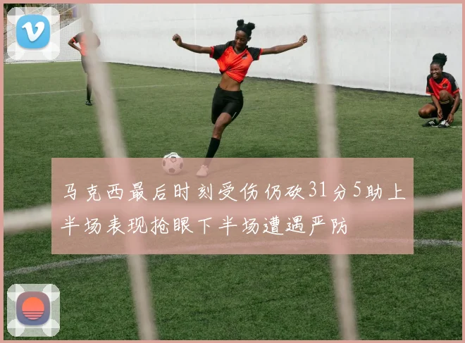 马克西最后时刻受伤仍砍31分5助上半场表现抢眼下半场遭遇严防