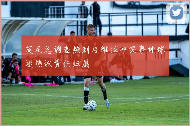 英足总调查热刺与维拉冲突事件球迷热议责任归属