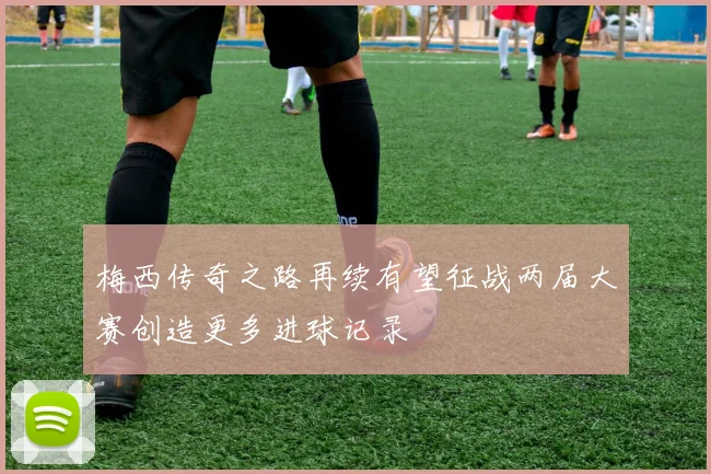 梅西传奇之路再续有望征战两届大赛创造更多进球记录