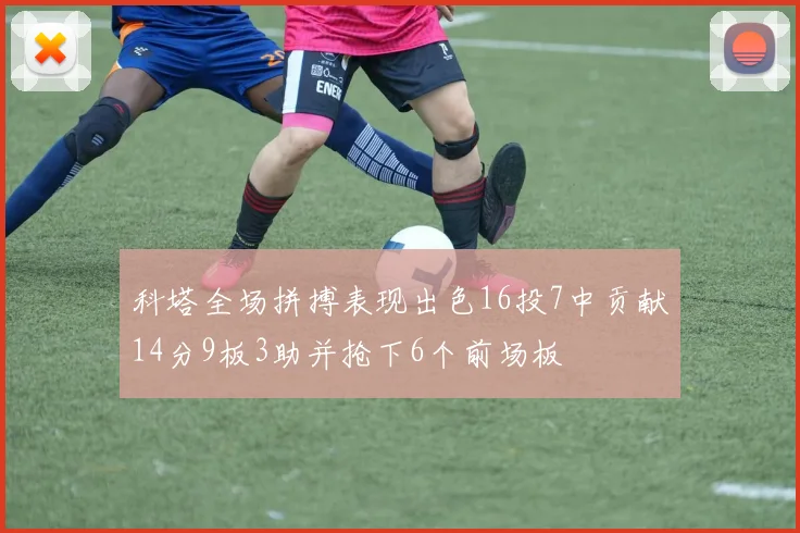 科塔全场拼搏表现出色16投7中贡献14分9板3助并抢下6个前场板