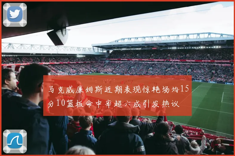 马克威廉姆斯近期表现惊艳场均15分10篮板命中率超六成引发热议