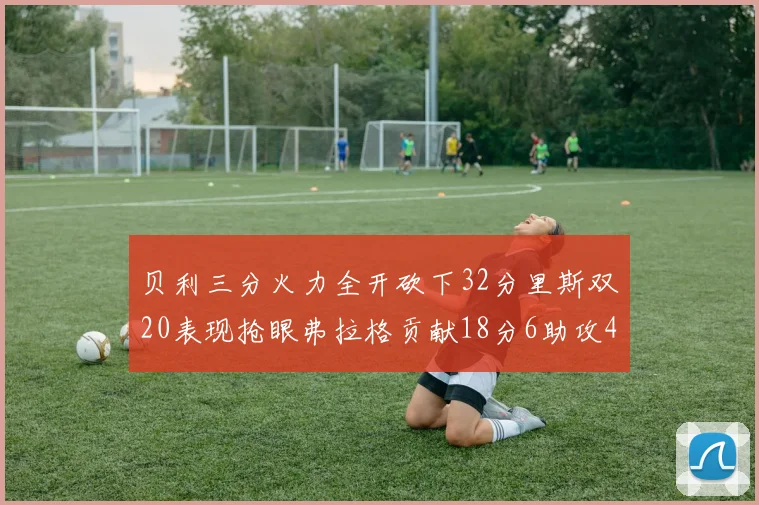 贝利三分火力全开砍下32分里斯双20表现抢眼弗拉格贡献18分6助攻4盖帽