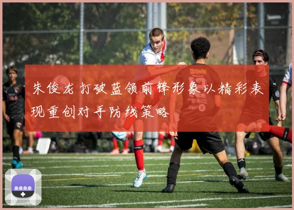 朱俊龙打破蓝领前锋形象以精彩表现重创对手防线策略