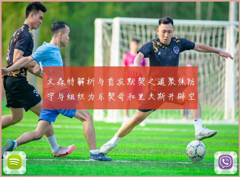 文森特解析与首发默契之道聚焦防守与组织为东契奇和里夫斯开辟空间