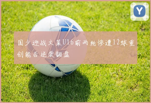 国少迎战文莱U16前两轮惨遭12球重创能否逆袭翻盘