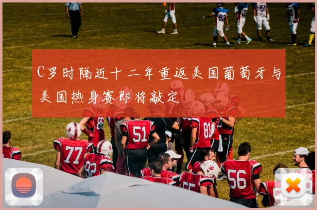 C罗时隔近十二年重返美国葡萄牙与美国热身赛即将敲定