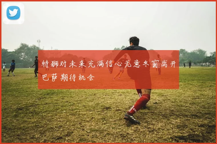 特狮对未来充满信心无意冬窗离开巴萨期待机会