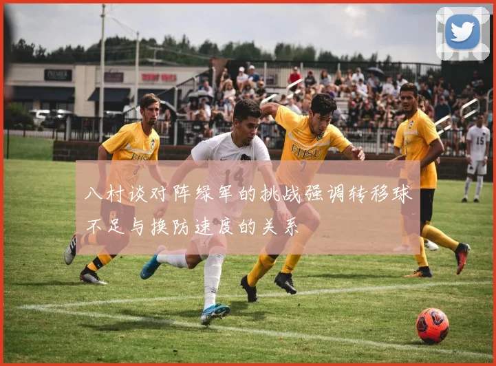 八村谈对阵绿军的挑战强调转移球不足与换防速度的关系