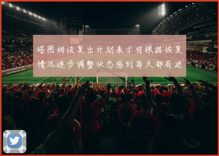 塔图姆谈复出计划表示将根据恢复情况逐步调整状态感到每天都有进步