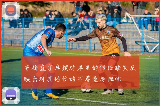 夸梅直言库嫂对库里的信任缺失反映出对其地位的不尊重与担忧
