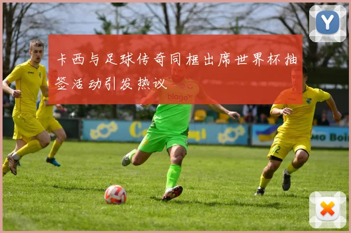 卡西与足球传奇同框出席世界杯抽签活动引发热议