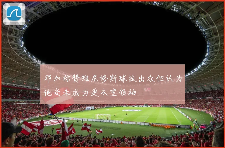 邓加称赞维尼修斯球技出众但认为他尚未成为更衣室领袖