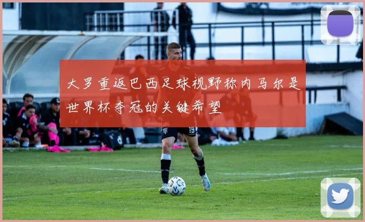 大罗重返巴西足球视野称内马尔是世界杯夺冠的关键希望