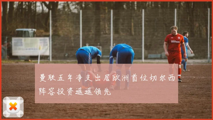 曼联五年净支出居欧洲首位切尔西阵容投资遥遥领先