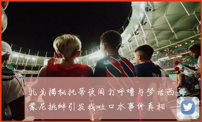 扎戈揭秘托蒂夜间打呼噜与梦话西蒙尼挑衅引发我吐口水事件真相