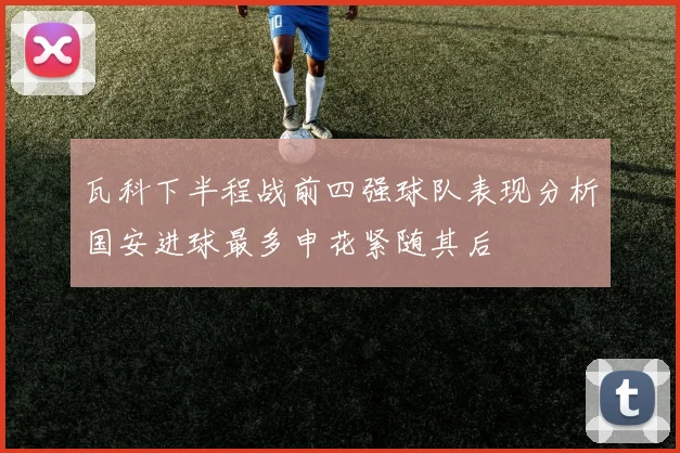 瓦科下半程战前四强球队表现分析国安进球最多申花紧随其后