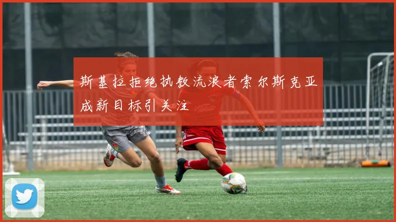 斯基拉拒绝执教流浪者索尔斯克亚成新目标引关注