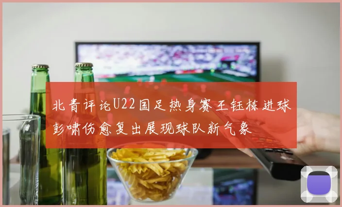北青评论U22国足热身赛王钰栋进球彭啸伤愈复出展现球队新气象