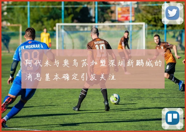 阿代米与奥乌苏加盟深圳新鹏城的消息基本确定引发关注